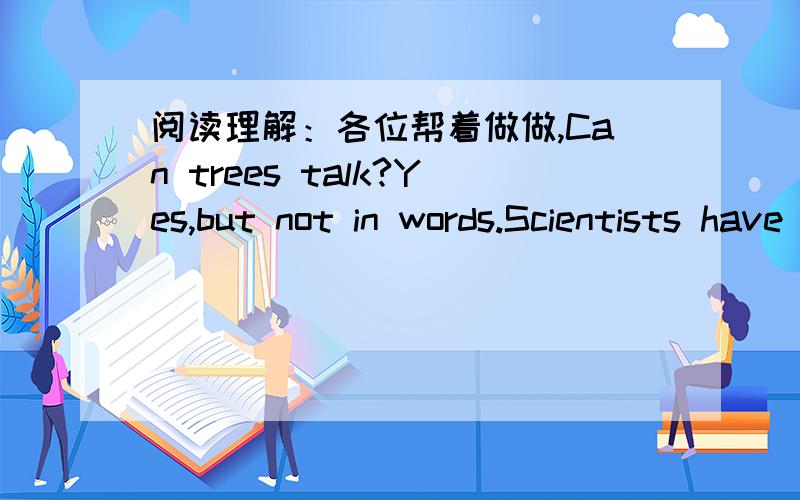 阅读理解：各位帮着做做,Can trees talk?Yes,but not in words.Scientists have reason to belive that trees do communicate with each other.Not long ago,researchers learned some surprising things.First a willow tree attacked in the woods by cate