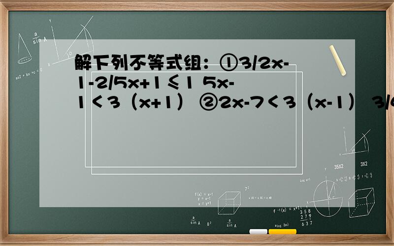 解下列不等式组：①3/2x-1-2/5x+1≤1 5x-1＜3（x+1） ②2x-7＜3（x-1） 3/4x+3≥1-3/2x,①3/2x-1-2/5x+1≤1 5x-1＜3（x+1） ②2x-7＜3（x-1） 3/4x+3≥1-3/2x，现在分开了，