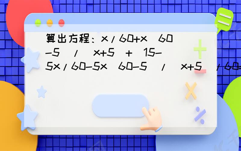 算出方程：x/60+x(60-5)/(x+5)+[15-5x/60-5x(60-5)/(x+5)/60=x/60+(15-x)/5的解