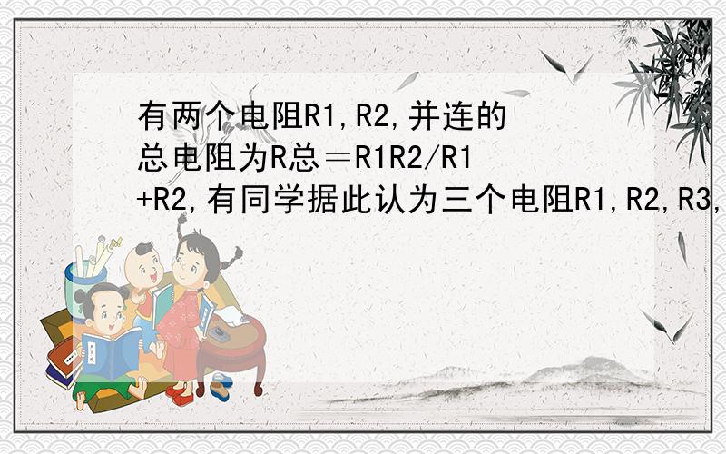 有两个电阻R1,R2,并连的总电阻为R总＝R1R2/R1+R2,有同学据此认为三个电阻R1,R2,R3,并联后的总电阻R总＝R1R2R3/R1+R2+R3,但这个想法是错误的,请运用所学的电学知识加以证明