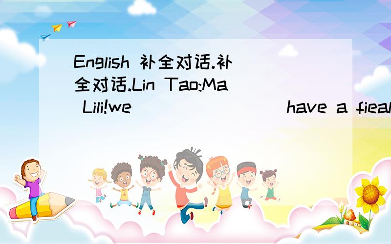 English 补全对话.补全对话.Lin Tao:Ma Lili!we( ) ( ) ( )have a fieal trip tomorrow afternoon.DO you know where we( ) ( MaLili:Yes we are going to baiyun Mountian.Lin Tao( ) ( ) we( ) ( )meet?Ma LIli:At1:30Lin Tao;( )are we going there?Ma Lili: