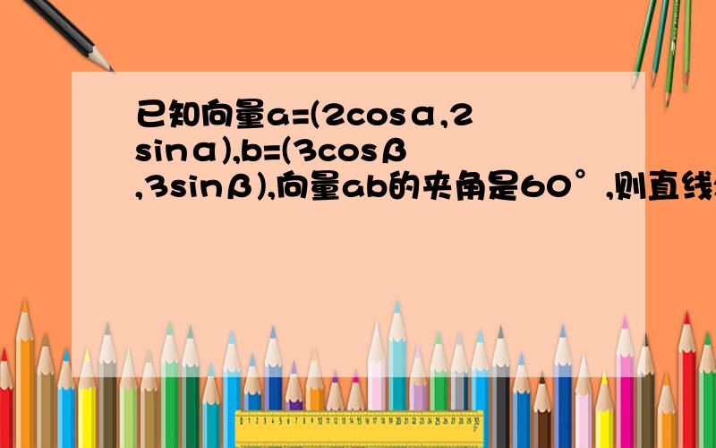 已知向量a=(2cosα,2sinα),b=(3cosβ,3sinβ),向量ab的夹角是60°,则直线xcosα-ysinα+1/2=0与圆（x-cosβ）²+（y+sinβ）²=1/2的位置关系∵向量a=（2cosα，2sinα），b=（3cosβ，3sinβ）∴|a|=2,|b|=3∵=60º