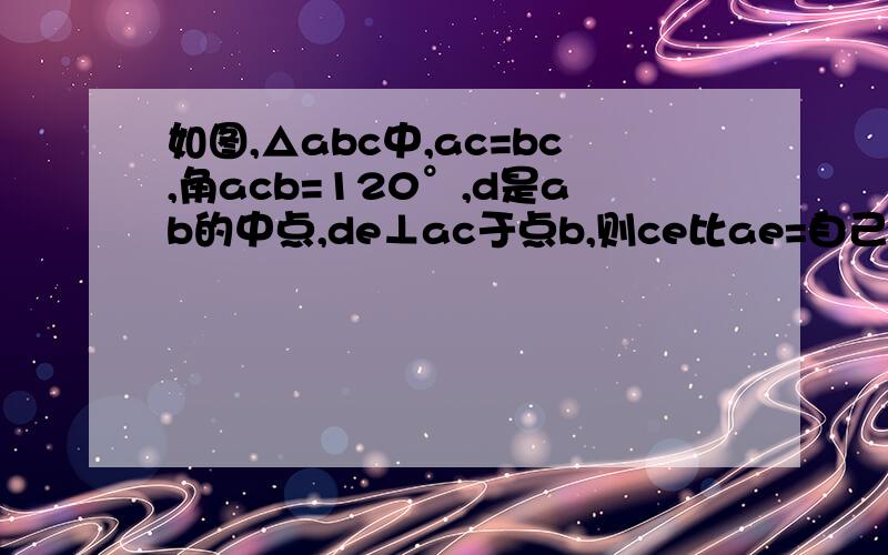 如图,△abc中,ac=bc,角acb=120°,d是ab的中点,de⊥ac于点b,则ce比ae=自己画的.