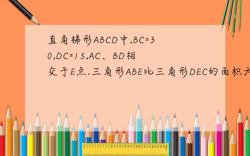 直角梯形ABCD中,BC=30,DC=15,AC、BD相交于E点.三角形ABE比三角形DEC的面积大150平凡厘米求梯形ABCD的面