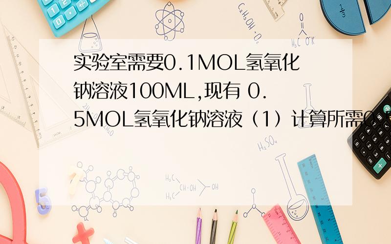 实验室需要0.1MOL氢氧化钠溶液100ML,现有 0.5MOL氢氧化钠溶液（1）计算所需0.5MOL氢氧化钠溶液的体积（2）完全中和50ML已配制溶液,需要0.5MOL的盐酸多少体积