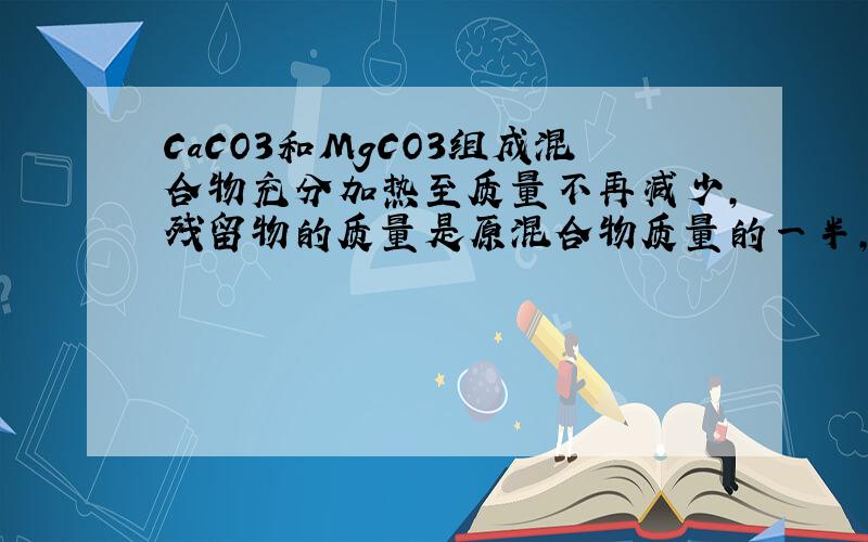 CaCO3和MgCO3组成混合物充分加热至质量不再减少,残留物的质量是原混合物质量的一半,计算原混合物中ca和Mg两元素的物质的量的比