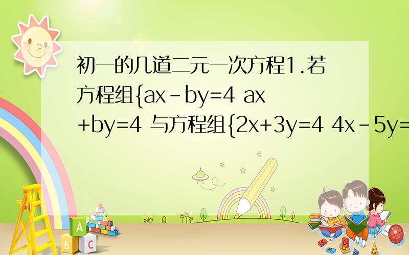 初一的几道二元一次方程1.若方程组{ax-by=4 ax+by=4 与方程组{2x+3y=4 4x-5y=6 的解相同,则a=___ b=___2.若方程组{ax-by=4 ax+by=2 与方程组{2x+3y=4 4x+5y=6 的解相同,求a、b的值.3.已知方程组{3x+5y=k+2 2x+3y=k 中x