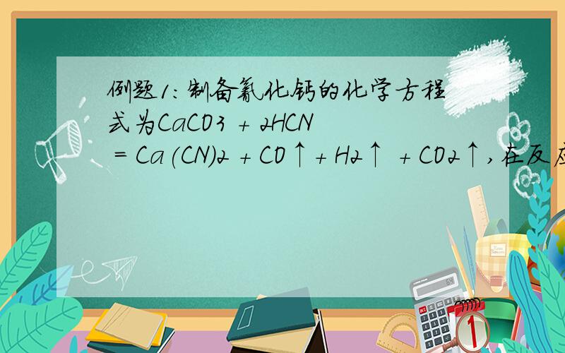 例题1：制备氰化钙的化学方程式为CaCO3 + 2HCN = Ca(CN)2 + CO↑+ H2↑ + CO2↑,在反应中（ ）A.氢元素被氧化,碳元素被还原B.HCN既是氧化剂又是还原剂C.Ca(CN)2是氧化产物,H2 是还原产物D.CO为氧化产物,H