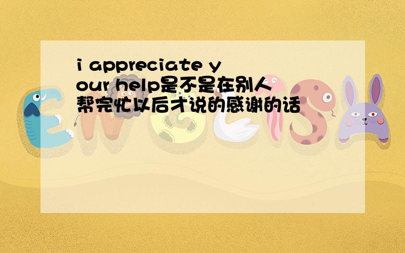 i appreciate your help是不是在别人帮完忙以后才说的感谢的话