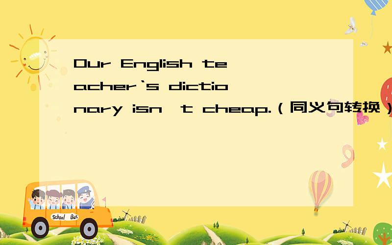 Our English teacher‘s dictionary isn't cheap.（同义句转换） __________________________.