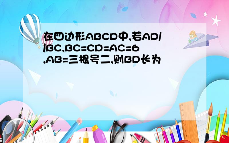 在四边形ABCD中,若AD//BC,BC=CD=AC=6,AB=三根号二,则BD长为