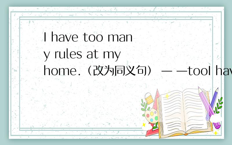 I have too many rules at my home.（改为同义句） — —tooI have too many rules at my home.（改为同义句）— —too many rules at my home.