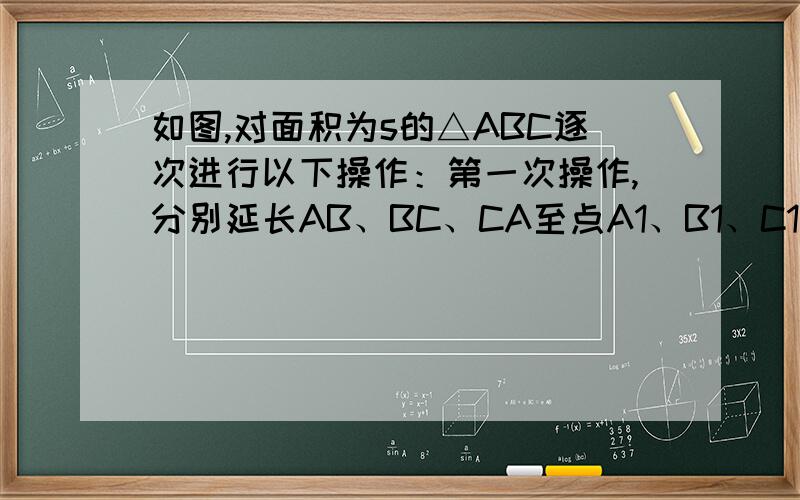 如图,对面积为s的△ABC逐次进行以下操作：第一次操作,分别延长AB、BC、CA至点A1、B1、C1如图,对面积为s的△ABC逐次进行以下操作：第一次操作,分别延长AB、BC、CA至点A1、B1、C1,使得A1B=2AB,B1C=2BC