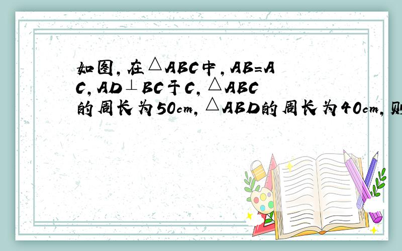 如图,在△ABC中,AB=AC,AD⊥BC于C,△ABC的周长为50cm,△ABD的周长为40cm,则AD=