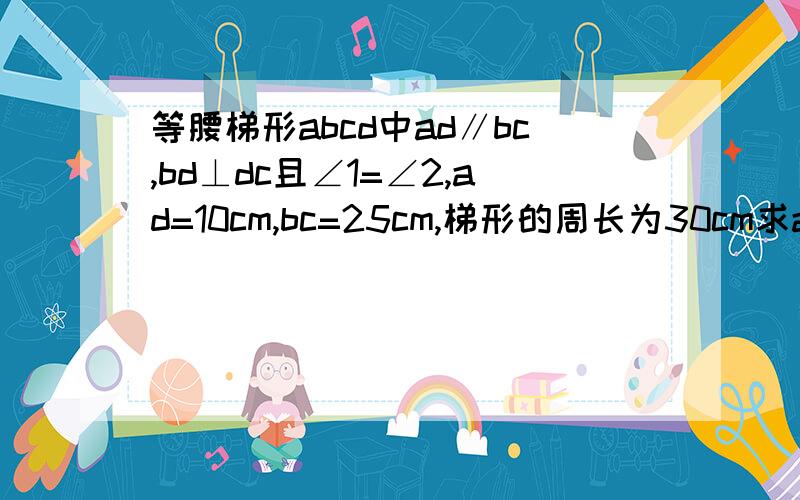 等腰梯形abcd中ad∥bc,bd⊥dc且∠1=∠2,ad=10cm,bc=25cm,梯形的周长为30cm求ab、bc的长