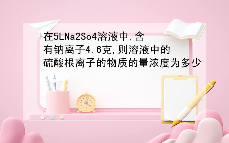在5LNa2So4溶液中,含有钠离子4.6克,则溶液中的硫酸根离子的物质的量浓度为多少