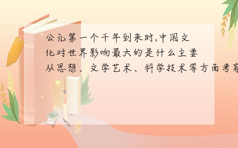 公元第一个千年到来时,中国文化对世界影响最大的是什么主要从思想、文学艺术、科学技术等方面考察