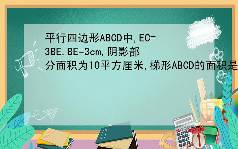 平行四边形ABCD中,EC=3BE,BE=3cm,阴影部分面积为10平方厘米,梯形ABCD的面积是多少?