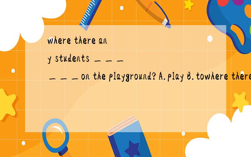 where there any students ______on the playground?A.play B.towhere there any students ______on the playground?A.play B.to play C.playing D.played