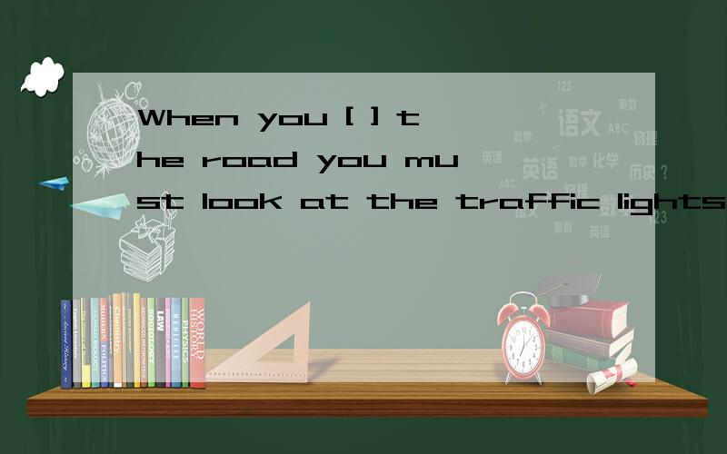 When you [ ] the road you must look at the traffic lights中【 】里写什么为什么拜托了各位