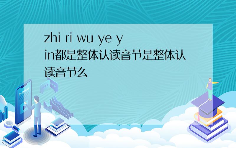 zhi ri wu ye yin都是整体认读音节是整体认读音节么