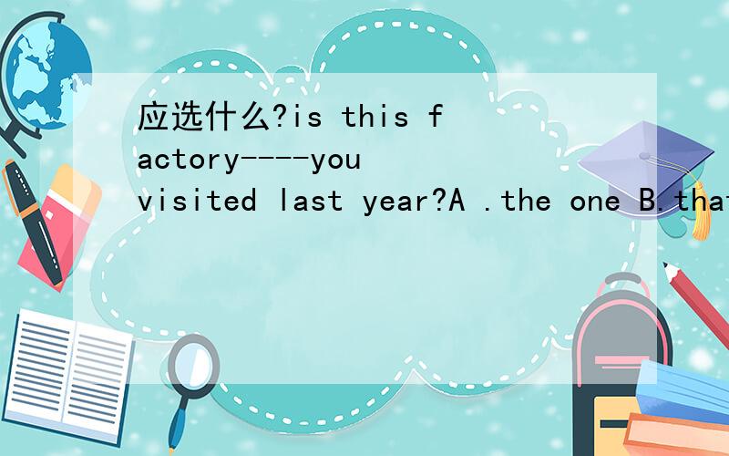 应选什么?is this factory----you visited last year?A .the one B.that C.which D.where 为什么 is this the factory-----you visited last year?A.the one B.that C.who D.where
