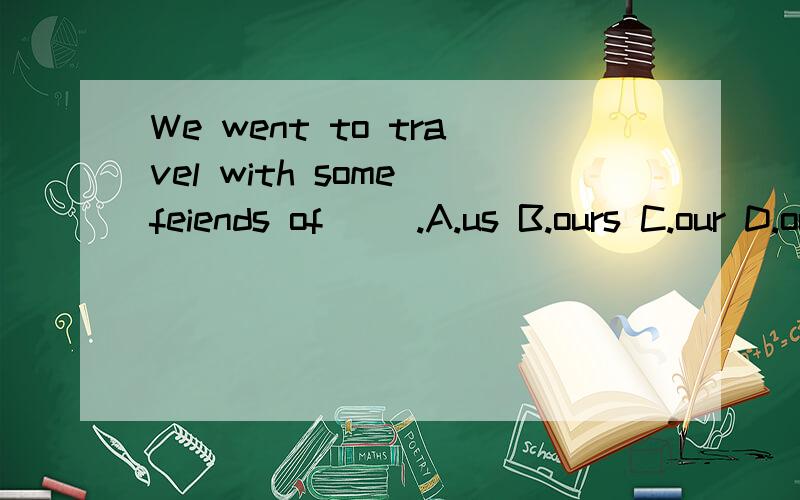 We went to travel with some feiends of __.A.us B.ours C.our D.ourselves