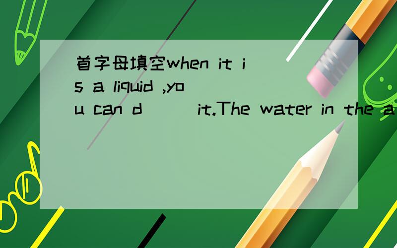 首字母填空when it is a liquid ,you can d( ) it.The water in the a( )is a gas,and we call it water