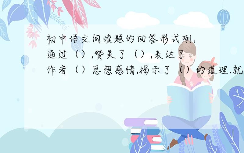 初中语文阅读题的回答形式咧：通过（）,赞美了（）,表达了作者（）思想感情,揭示了（）的道理.就如同上面一类的.