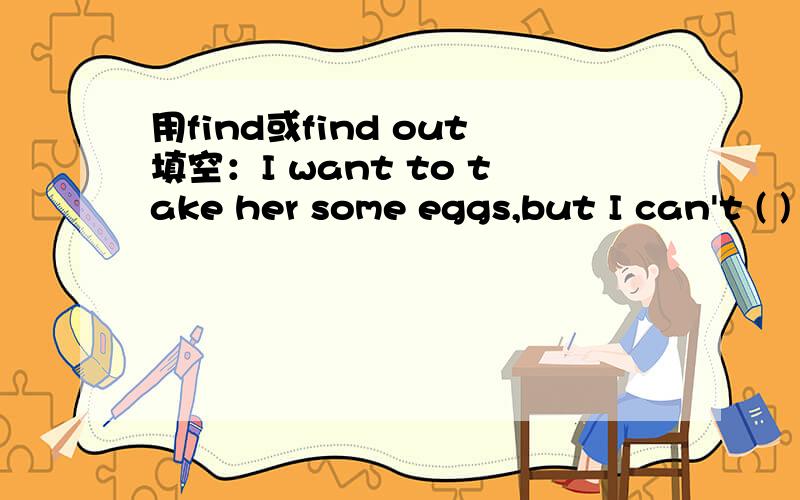 用find或find out填空：I want to take her some eggs,but I can't ( ) any at home.