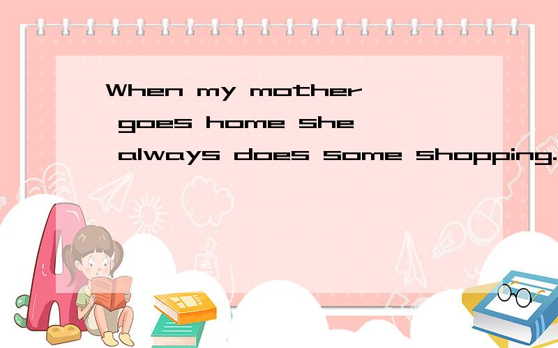 When my mother goes home she always does some shopping.改同义句My mother always some shopping ( ) ( ) ( ) ( )