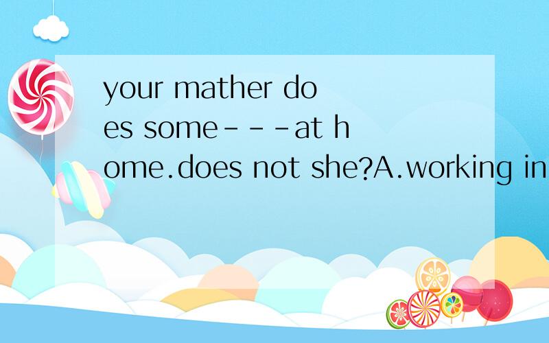 your mather does some---at home.does not she?A.working in B.work in C.works inD.working