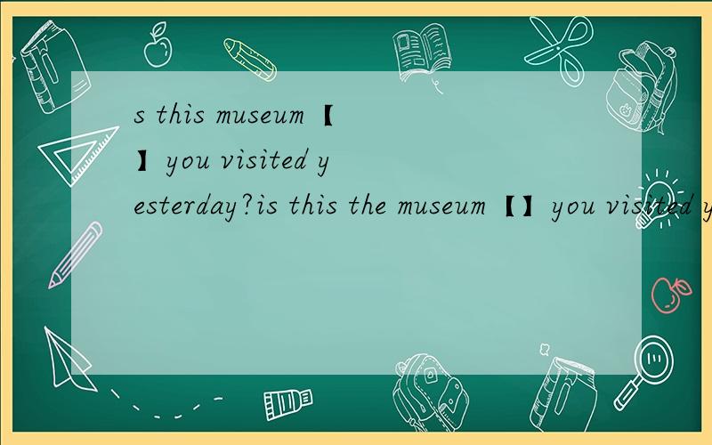 s this museum【】you visited yesterday?is this the museum【】you visited yesterday?the one；which【why】