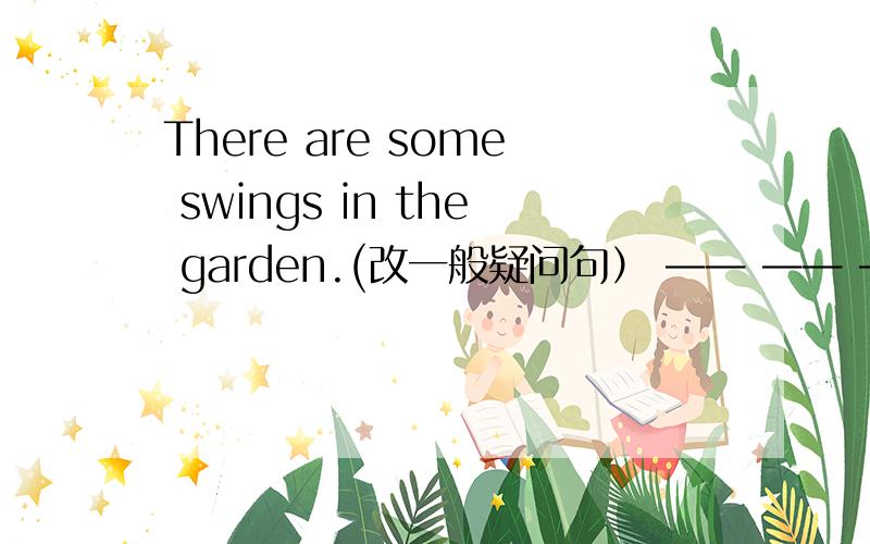 There are some swings in the garden.(改一般疑问句） —— —— —— swings in the garden999999999啊