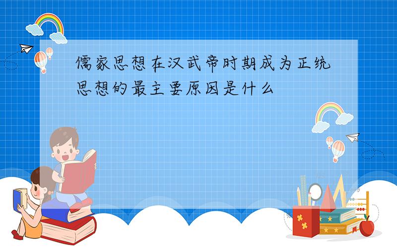 儒家思想在汉武帝时期成为正统思想的最主要原因是什么