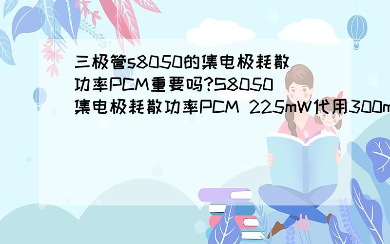 三极管s8050的集电极耗散功率PCM重要吗?S8050集电极耗散功率PCM 225mW代用300mW吗?