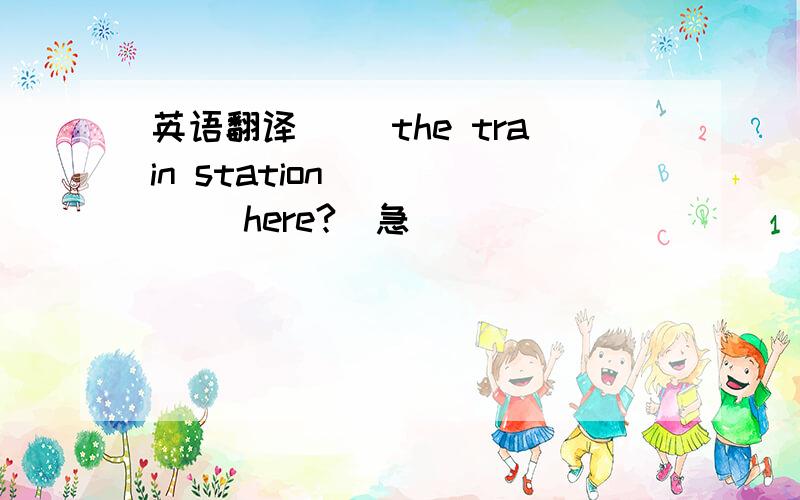 英语翻译() the train station () () here?（急）
