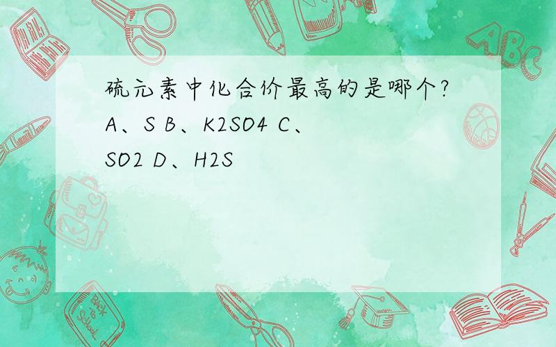 硫元素中化合价最高的是哪个?A、S B、K2SO4 C、SO2 D、H2S