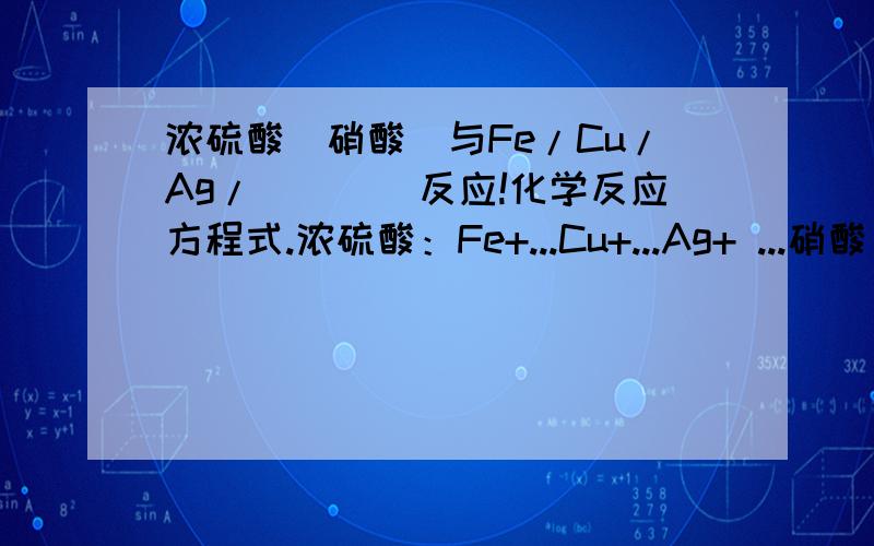 浓硫酸（硝酸）与Fe/Cu/Ag/．．．．反应!化学反应方程式.浓硫酸：Fe+...Cu+...Ag+ ...硝酸：Fe+.Cu+...Ag+.