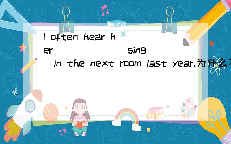 I often hear her _____ (sing)in the next room last year.为什么不能用singing?