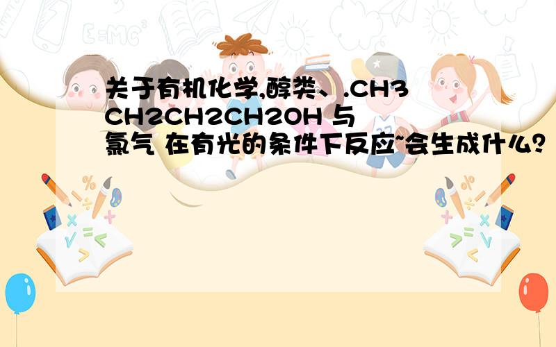 关于有机化学,醇类、.CH3CH2CH2CH2OH 与 氯气 在有光的条件下反应~会生成什么？