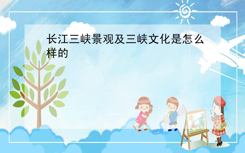 长江三峡景观及三峡文化是怎么样的
