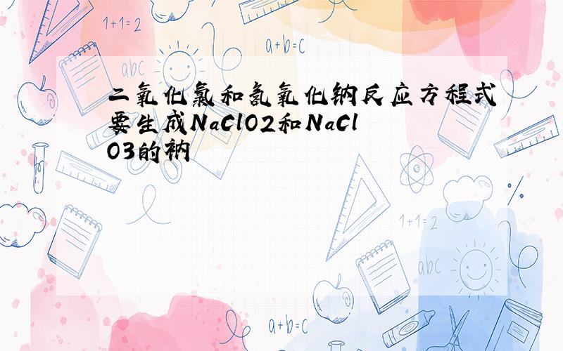 二氧化氯和氢氧化钠反应方程式要生成NaClO2和NaClO3的衲