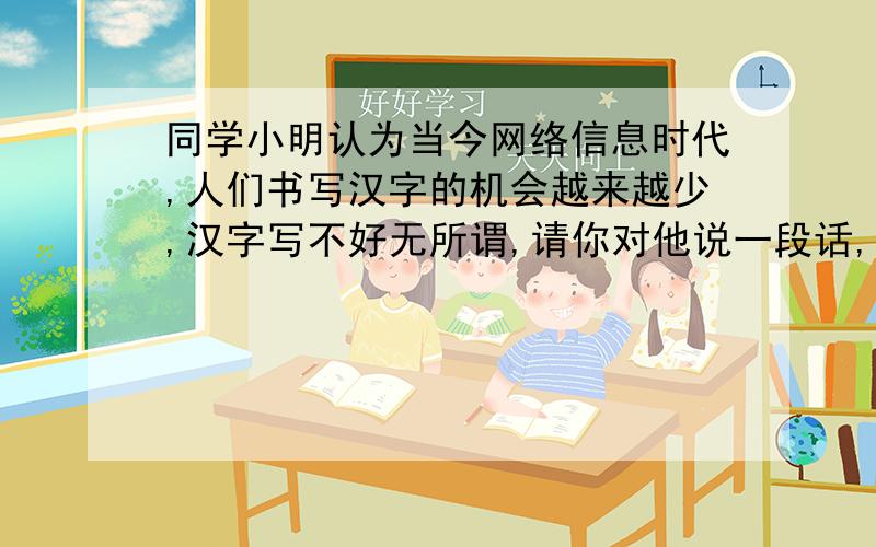 同学小明认为当今网络信息时代,人们书写汉字的机会越来越少,汉字写不好无所谓,请你对他说一段话,加以对导.