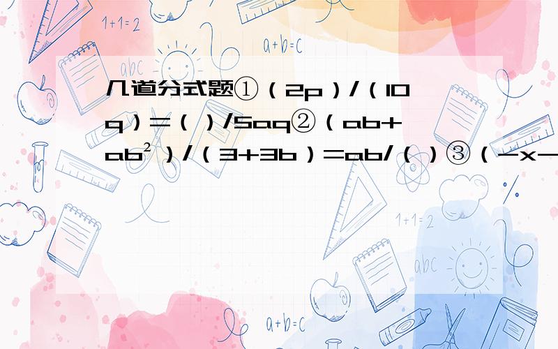 几道分式题①（2p）/（10q）=（）/5aq②（ab+ab²）/（3+3b）=ab/（）③（-x-1）/(x+1)[第三题是使几道分式题①（2p）/（10q）=（）/5aq②（ab+ab²）/（3+3b）=ab/（）③（-x-1）/(x+1)[第三题是使分