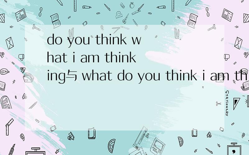 do you think what i am thinking与 what do you think i am thinking 有区别吗