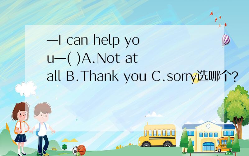 —I can help you—( )A.Not at all B.Thank you C.sorry选哪个?