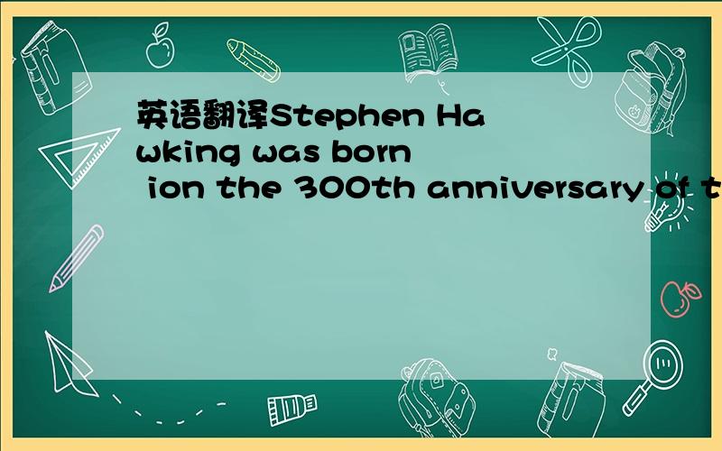 英语翻译Stephen Hawking was born ion the 300th anniversary of the Galileo's death.He has come to be though of as the greatest mind in physics since Albert Einstein.Hawking grew up outside London.His father was a doctor,his mother was active in po