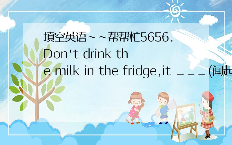 填空英语~~帮帮忙5656.Don't drink the milk in the fridge,it ___(闻起来)sour.57.____(突然）,I saw a blue whale swimming behind pur ship 58.They are very kind-hearted so they have tried their best to ___(保护）the animals in danger.59.It