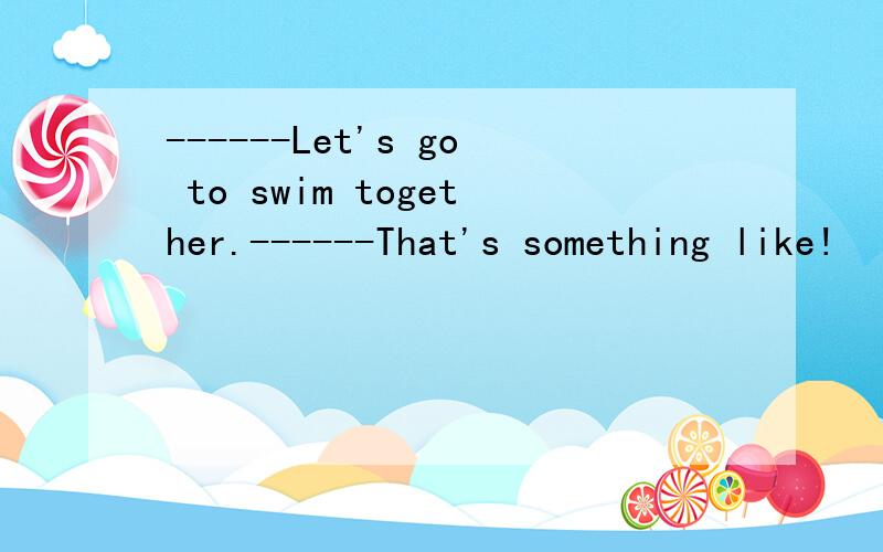 ------Let's go to swim together.------That's something like!        That's something like!意思是         (  )   A.好的    B.当然     C.我还有事   D.哦,天啊